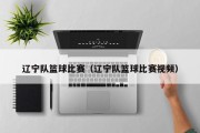 辽宁队篮球比赛（辽宁队篮球比赛视频）