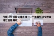 今晚辽宁体育篮球直播（辽宁体育频道今晚直播辽篮比赛吗）