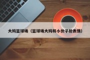 大妈篮球场（篮球场大妈和小伙子抢表情）