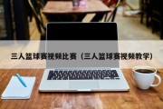 三人篮球赛视频比赛（三人篮球赛视频教学）