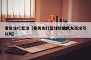 看男生打篮球（看男生打篮球给他队友买水可以吗）