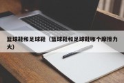 篮球鞋和足球鞋（篮球鞋和足球鞋哪个摩擦力大）