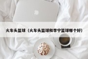火车头篮球（火车头篮球和李宁篮球哪个好）