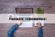 中国韩国篮球（中国韩国篮球比分）