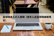 篮球场老人打人视频（老年人在篮球场被砸责任）