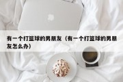 有一个打篮球的男朋友（有一个打篮球的男朋友怎么办）