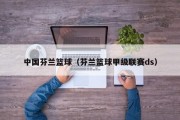 中国芬兰篮球（芬兰篮球甲级联赛ds）