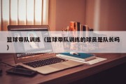 篮球带队训练（篮球带队训练的球员是队长吗）