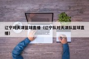 辽宁对天津篮球直播（辽宁队对天津队篮球直播）