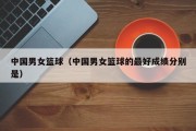 中国男女篮球（中国男女篮球的最好成绩分别是）