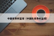 中国世界杯篮球（中国队世界杯篮球）